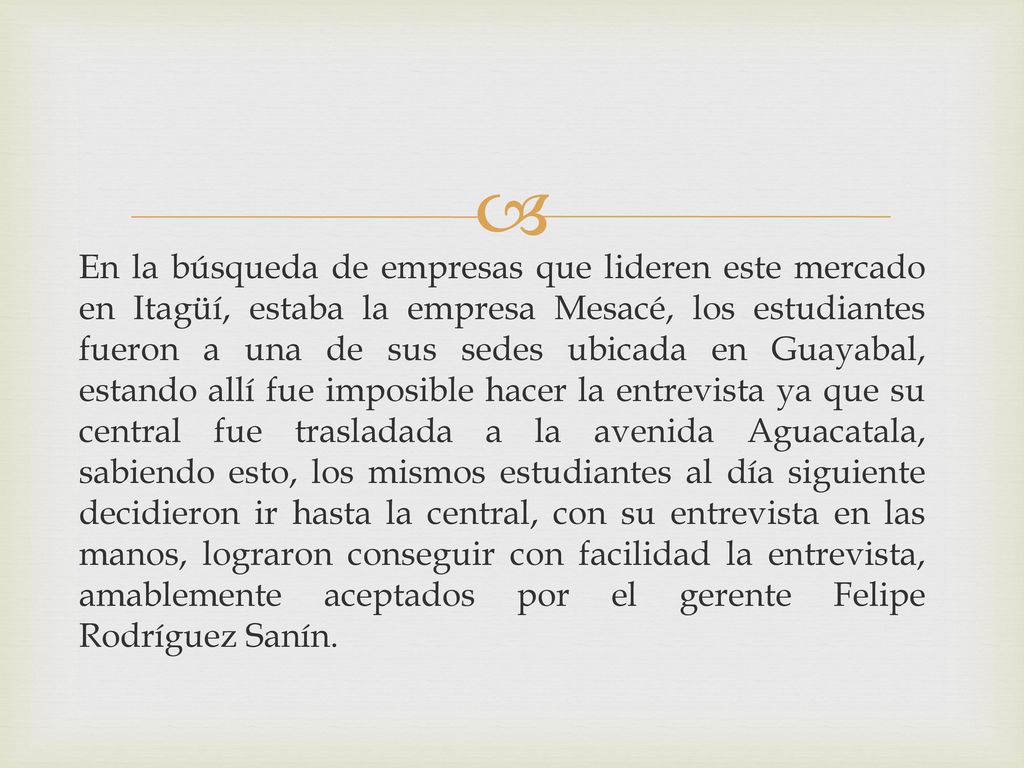 En la búsqueda de empresas que lideren este mercado en Itagüí, estaba la empresa Mesacé, los estudiantes fueron a una de sus sedes ubicada en Guayabal, estando allí fue imposible hacer la entrevista ya que su central fue trasladada a la avenida Aguacatala, sabiendo esto, los mismos estudiantes al día siguiente decidieron ir hasta la central, con su entrevista en las manos, lograron conseguir con facilidad la entrevista, amablemente aceptados por el gerente Felipe Rodríguez Sanín.