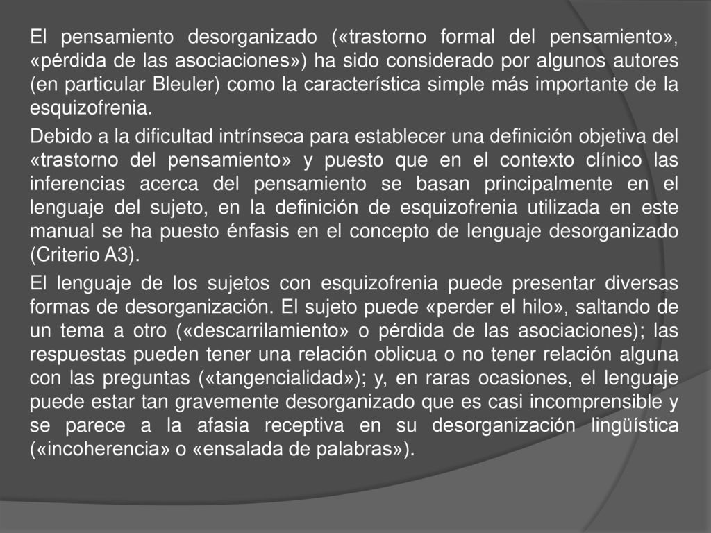 El pensamiento desorganizado («trastorno formal del pensamiento», «pérdida de las asociaciones») ha sido considerado por algunos autores (en particular Bleuler) como la característica simple más importante de la esquizofrenia.