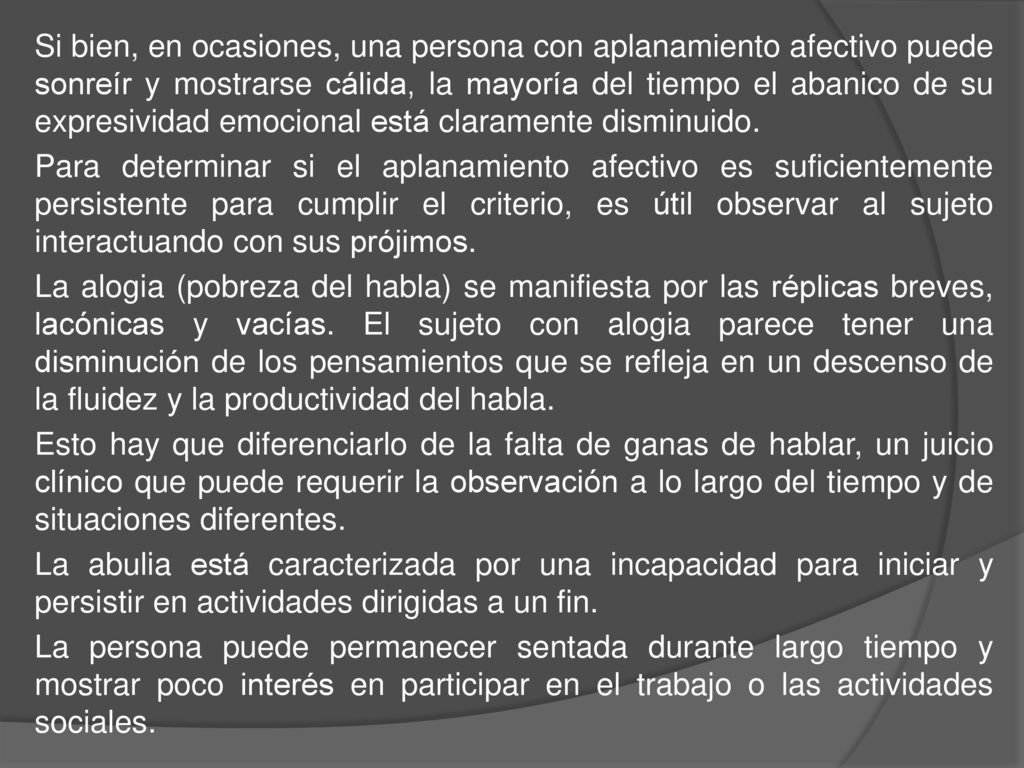 Si bien, en ocasiones, una persona con aplanamiento afectivo puede sonreír y mostrarse cálida, la mayoría del tiempo el abanico de su expresividad emocional está claramente disminuido.