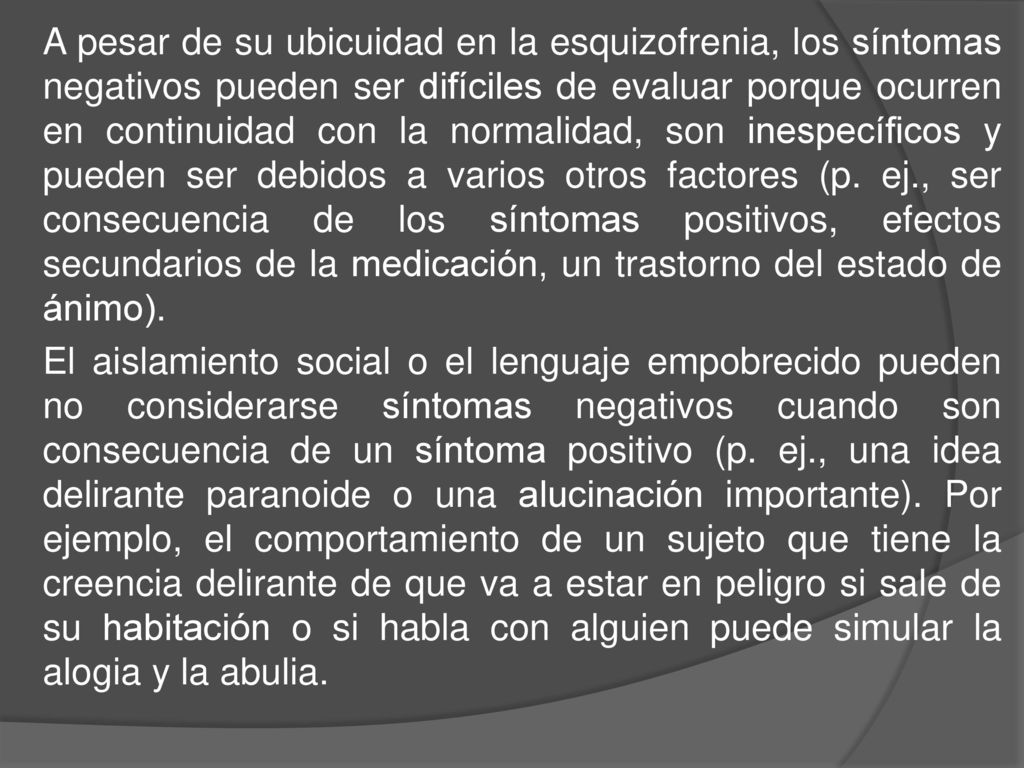 A pesar de su ubicuidad en la esquizofrenia, los síntomas negativos pueden ser difíciles de evaluar porque ocurren en continuidad con la normalidad, son inespecíficos y pueden ser debidos a varios otros factores (p.