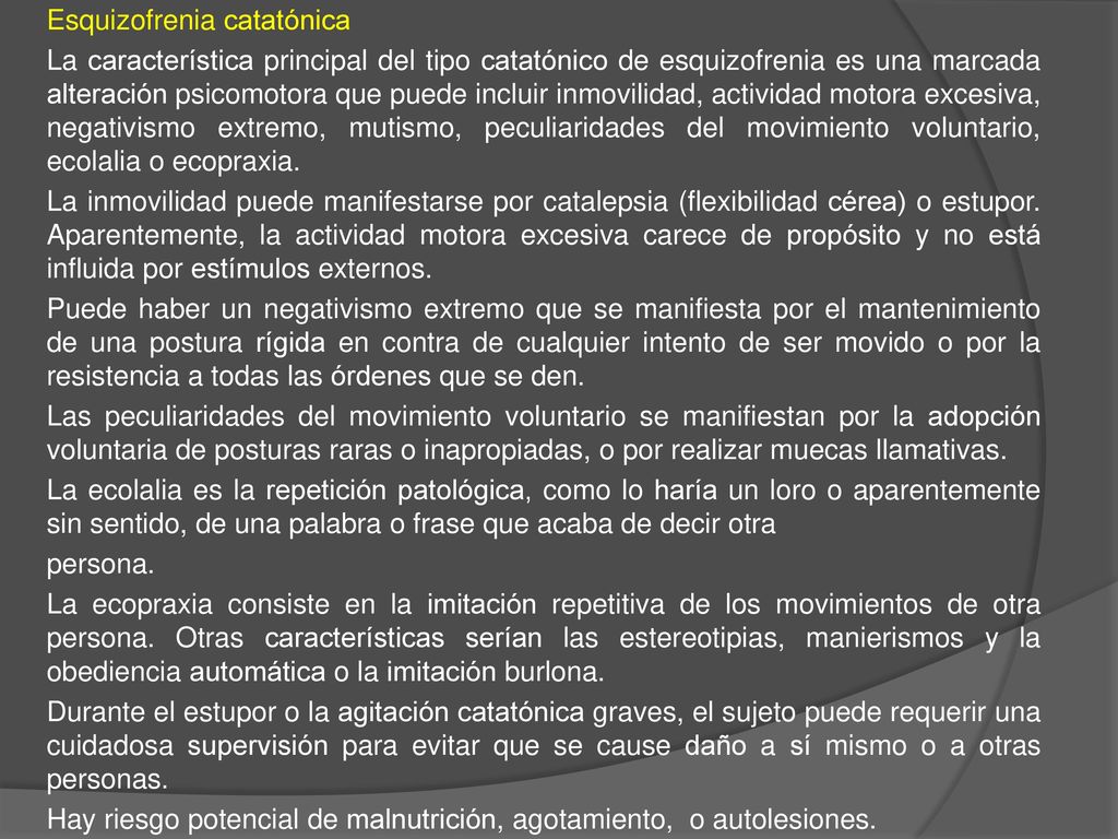 Esquizofrenia catatónica La característica principal del tipo catatónico de esquizofrenia es una marcada alteración psicomotora que puede incluir inmovilidad, actividad motora excesiva, negativismo extremo, mutismo, peculiaridades del movimiento voluntario, ecolalia o ecopraxia.
