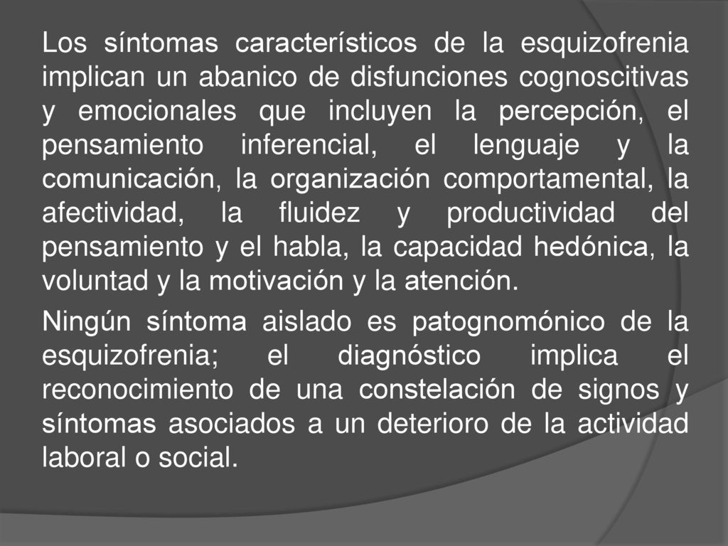 Los síntomas característicos de la esquizofrenia implican un abanico de disfunciones cognoscitivas y emocionales que incluyen la percepción, el pensamiento inferencial, el lenguaje y la comunicación, la organización comportamental, la afectividad, la fluidez y productividad del pensamiento y el habla, la capacidad hedónica, la voluntad y la motivación y la atención.