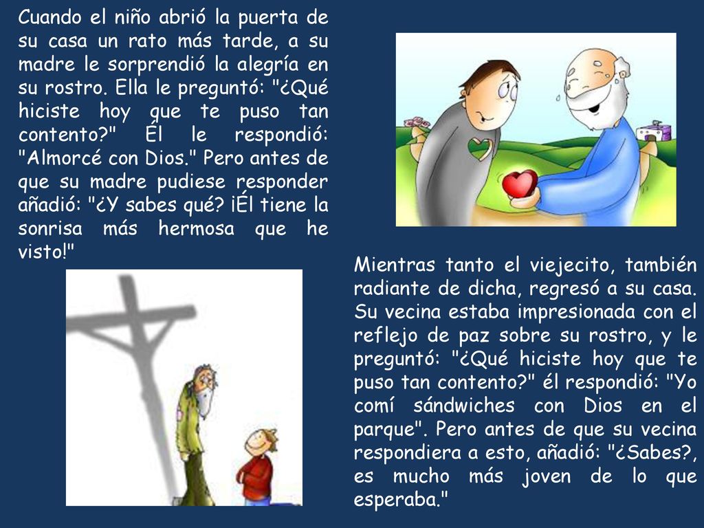 Cuando el niño abrió la puerta de su casa un rato más tarde, a su madre le sorprendió la alegría en su rostro. Ella le preguntó: ¿Qué hiciste hoy que te puso tan contento Él le respondió: Almorcé con Dios. Pero antes de que su madre pudiese responder añadió: ¿Y sabes qué ¡Él tiene la sonrisa más hermosa que he visto!