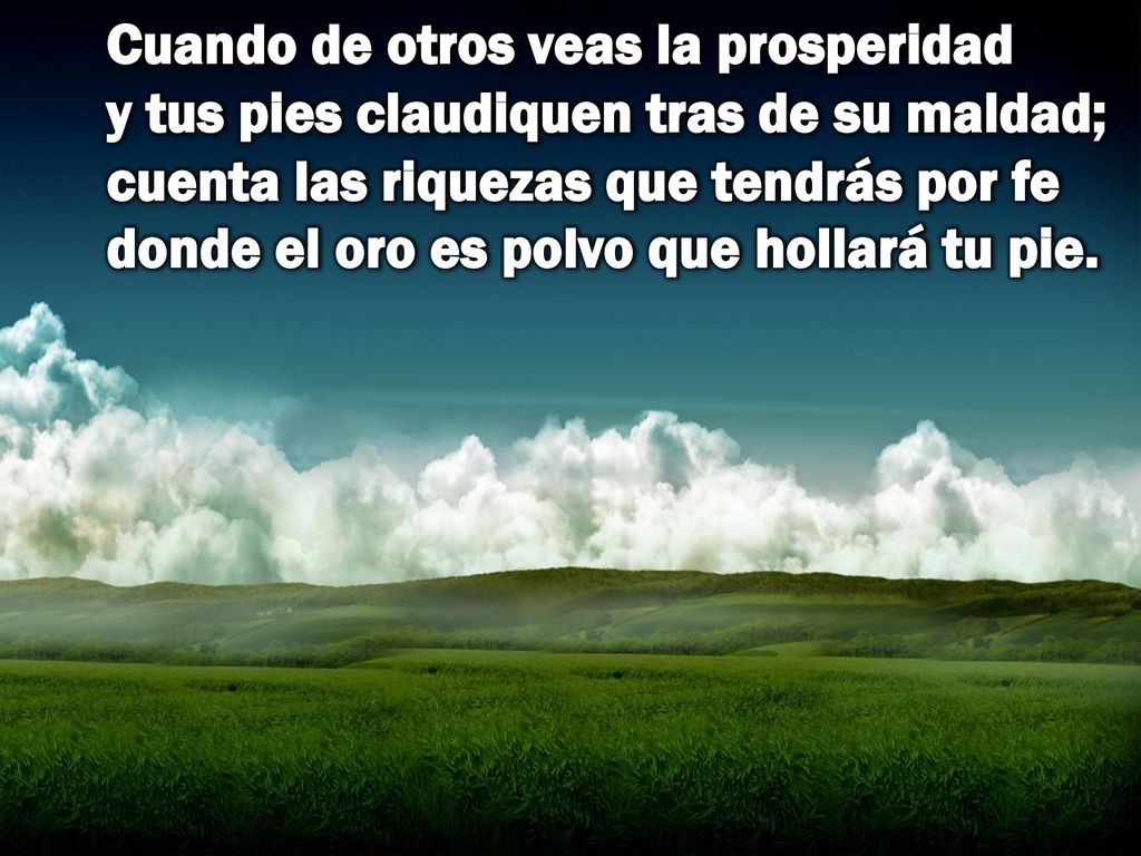 Cuando de otros veas la prosperidad y tus pies claudiquen tras de su maldad; cuenta las riquezas que tendrás por fe donde el oro es polvo que hollará tu pie.