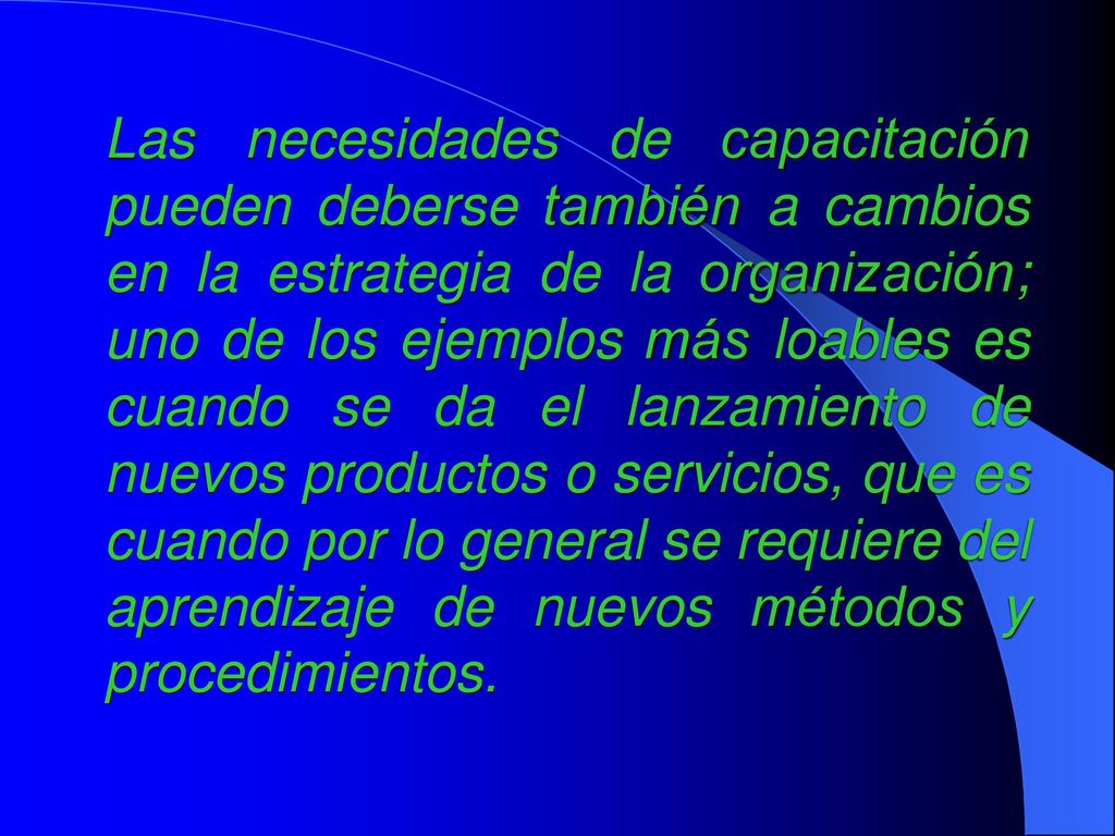 Las necesidades de capacitación pueden deberse también a cambios en la estrategia de la organización; uno de los ejemplos más loables es cuando se da el lanzamiento de nuevos productos o servicios, que es cuando por lo general se requiere del aprendizaje de nuevos métodos y procedimientos.