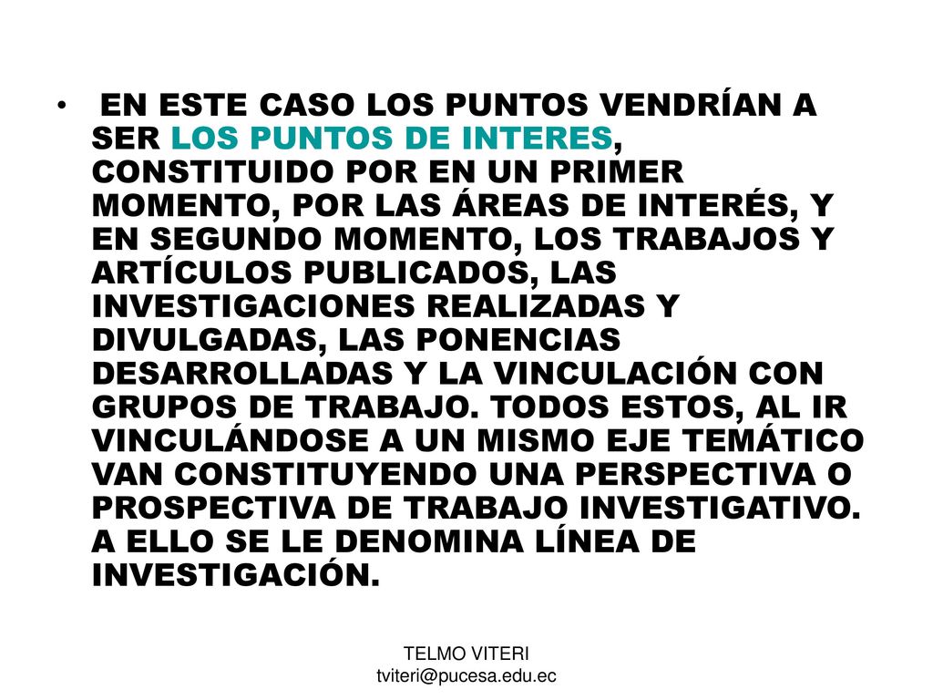 EN ESTE CASO LOS PUNTOS VENDRÍAN A SER LOS PUNTOS DE INTERES, CONSTITUIDO POR EN UN PRIMER MOMENTO, POR LAS ÁREAS DE INTERÉS, Y EN SEGUNDO MOMENTO, LOS TRABAJOS Y ARTÍCULOS PUBLICADOS, LAS INVESTIGACIONES REALIZADAS Y DIVULGADAS, LAS PONENCIAS DESARROLLADAS Y LA VINCULACIÓN CON GRUPOS DE TRABAJO. TODOS ESTOS, AL IR VINCULÁNDOSE A UN MISMO EJE TEMÁTICO VAN CONSTITUYENDO UNA PERSPECTIVA O PROSPECTIVA DE TRABAJO INVESTIGATIVO. A ELLO SE LE DENOMINA LÍNEA DE INVESTIGACIÓN.