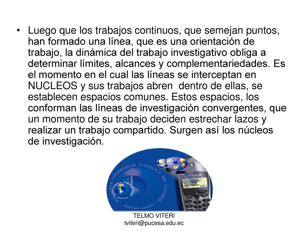 Luego que los trabajos continuos, que semejan puntos, han formado una línea, que es una orientación de trabajo, la dinámica del trabajo investigativo obliga a determinar límites, alcances y complementariedades. Es el momento en el cual las líneas se interceptan en NUCLEOS y sus trabajos abren dentro de ellas, se establecen espacios comunes. Estos espacios, los conforman las líneas de investigación convergentes, que un momento de su trabajo deciden estrechar lazos y realizar un trabajo compartido. Surgen así los núcleos de investigación.