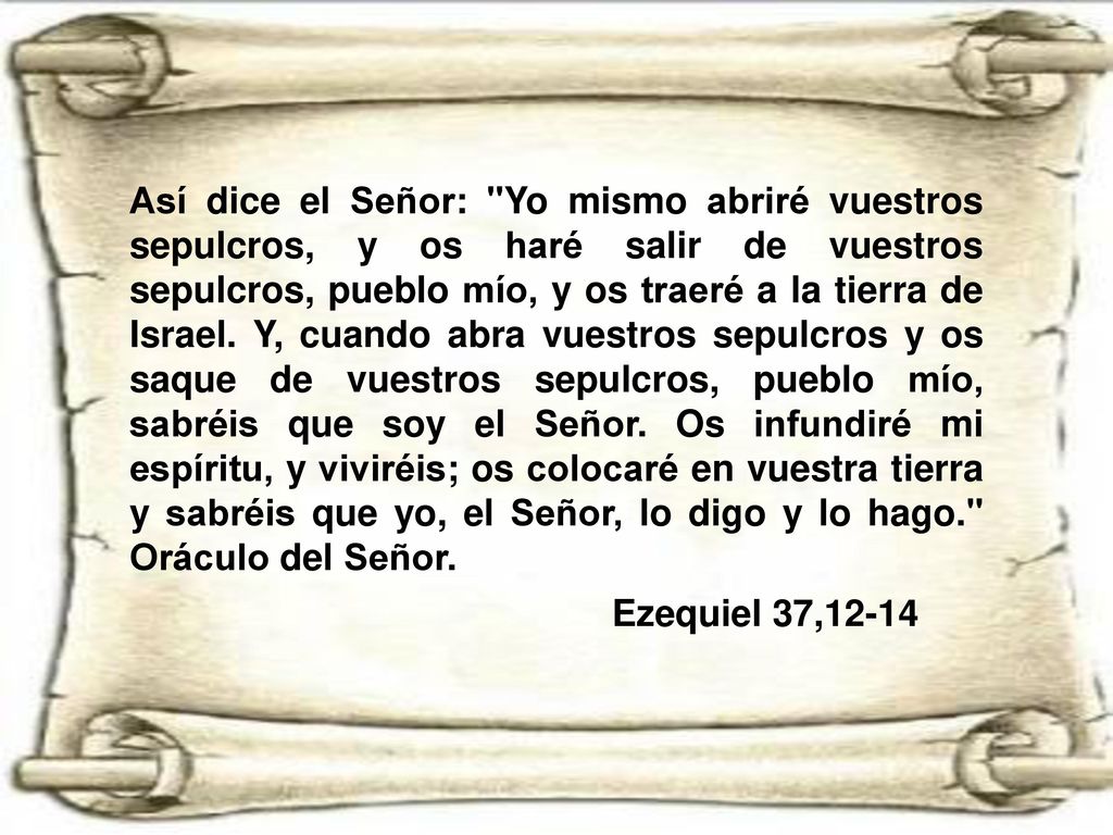Así dice el Señor: Yo mismo abriré vuestros sepulcros, y os haré salir de vuestros sepulcros, pueblo mío, y os traeré a la tierra de Israel. Y, cuando abra vuestros sepulcros y os saque de vuestros sepulcros, pueblo mío, sabréis que soy el Señor. Os infundiré mi espíritu, y viviréis; os colocaré en vuestra tierra y sabréis que yo, el Señor, lo digo y lo hago. Oráculo del Señor.