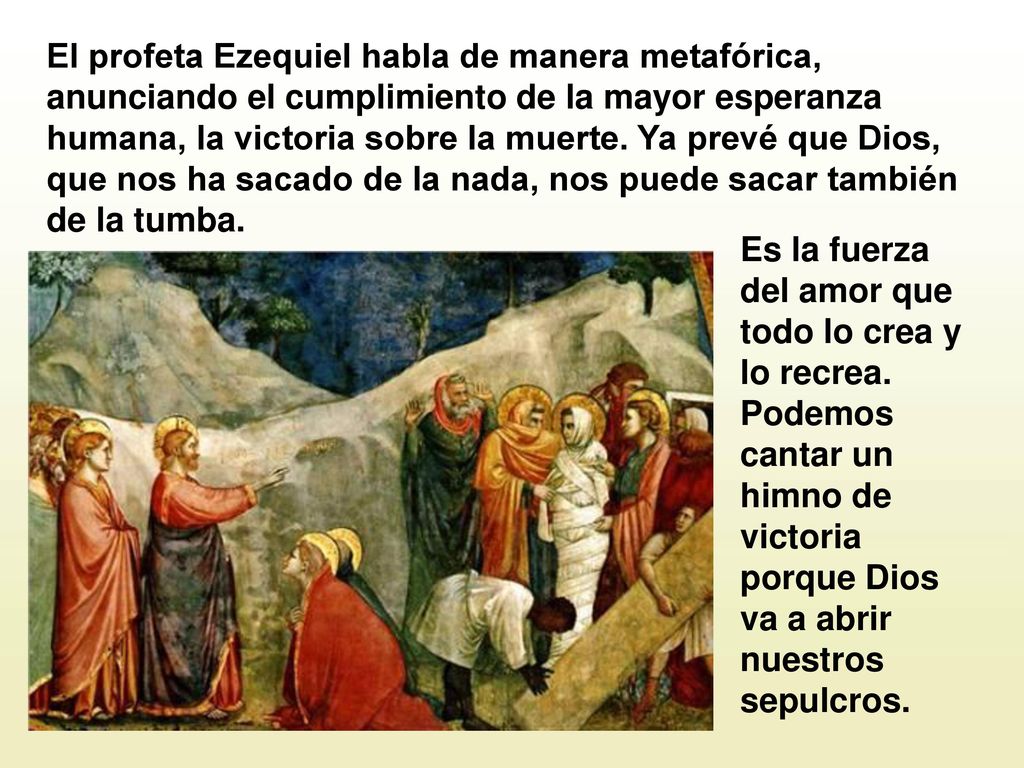 El profeta Ezequiel habla de manera metafórica, anunciando el cumplimiento de la mayor esperanza humana, la victoria sobre la muerte. Ya prevé que Dios, que nos ha sacado de la nada, nos puede sacar también de la tumba.
