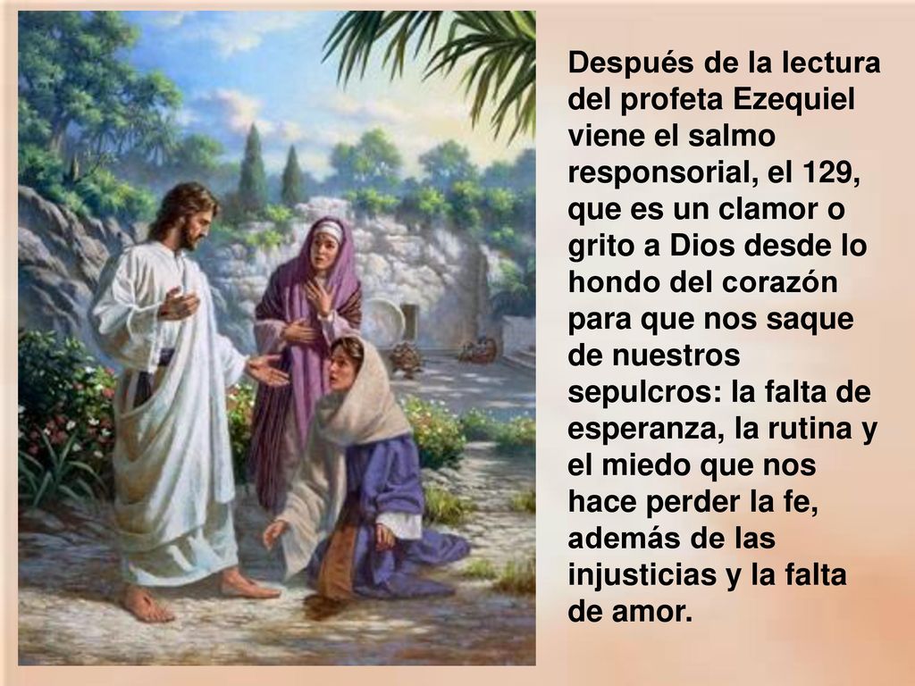 Después de la lectura del profeta Ezequiel viene el salmo responsorial, el 129, que es un clamor o grito a Dios desde lo hondo del corazón para que nos saque de nuestros sepulcros: la falta de esperanza, la rutina y el miedo que nos hace perder la fe, además de las injusticias y la falta de amor.