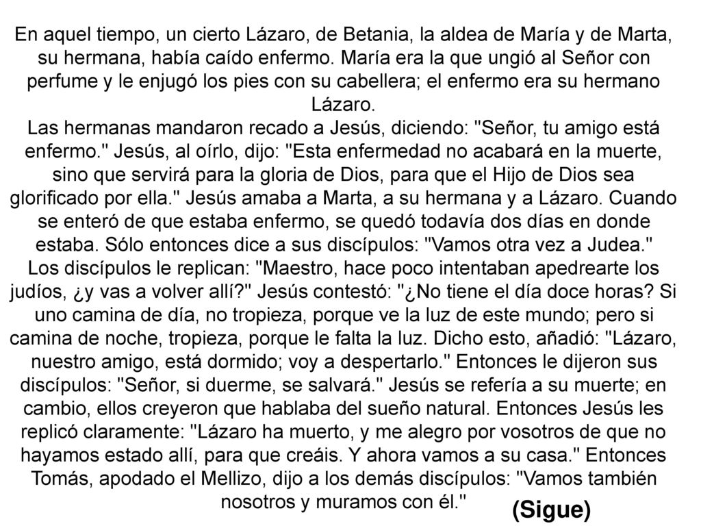 En aquel tiempo, un cierto Lázaro, de Betania, la aldea de María y de Marta, su hermana, había caído enfermo. María era la que ungió al Señor con perfume y le enjugó los pies con su cabellera; el enfermo era su hermano Lázaro.