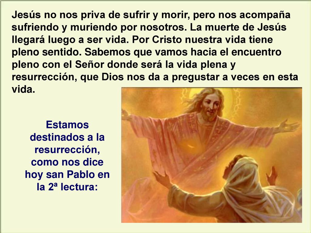 Jesús no nos priva de sufrir y morir, pero nos acompaña sufriendo y muriendo por nosotros. La muerte de Jesús llegará luego a ser vida. Por Cristo nuestra vida tiene pleno sentido. Sabemos que vamos hacia el encuentro pleno con el Señor donde será la vida plena y resurrección, que Dios nos da a pregustar a veces en esta vida.