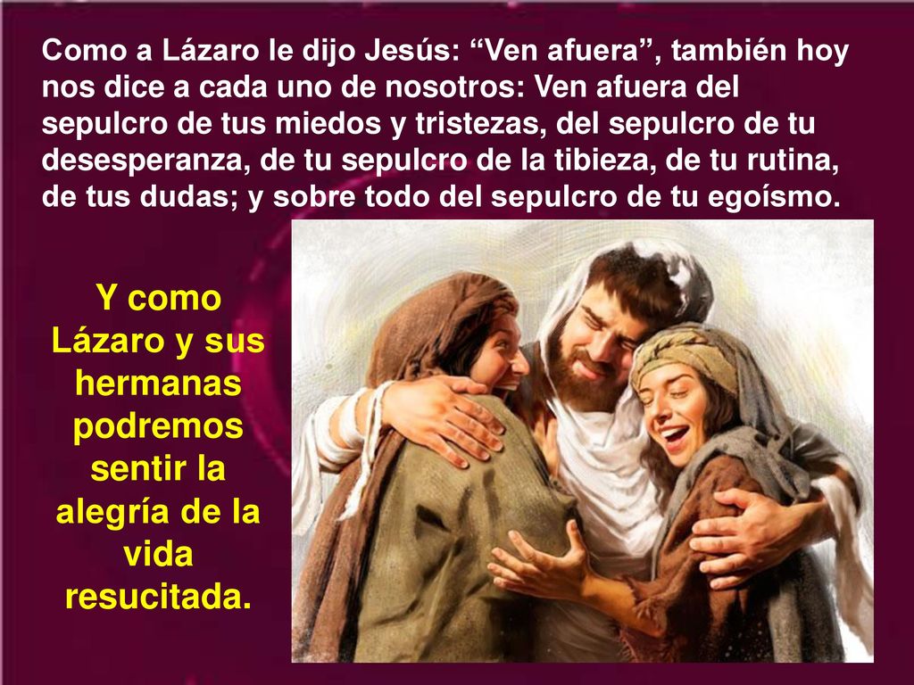 Como a Lázaro le dijo Jesús: Ven afuera , también hoy nos dice a cada uno de nosotros: Ven afuera del sepulcro de tus miedos y tristezas, del sepulcro de tu desesperanza, de tu sepulcro de la tibieza, de tu rutina, de tus dudas; y sobre todo del sepulcro de tu egoísmo.