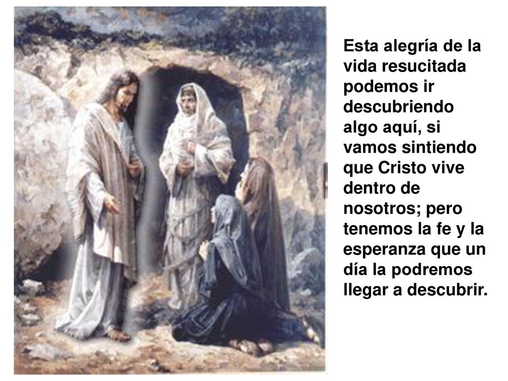 Esta alegría de la vida resucitada podemos ir descubriendo algo aquí, si vamos sintiendo que Cristo vive dentro de nosotros; pero tenemos la fe y la esperanza que un día la podremos llegar a descubrir.