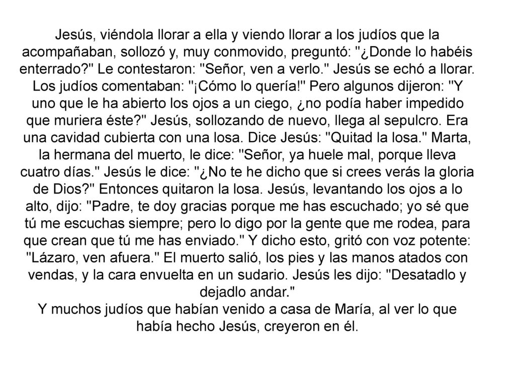Jesús, viéndola llorar a ella y viendo llorar a los judíos que la acompañaban, sollozó y, muy conmovido, preguntó: ¿Donde lo habéis enterrado Le contestaron: Señor, ven a verlo. Jesús se echó a llorar. Los judíos comentaban: ¡Cómo lo quería! Pero algunos dijeron: Y uno que le ha abierto los ojos a un ciego, ¿no podía haber impedido que muriera éste Jesús, sollozando de nuevo, llega al sepulcro. Era una cavidad cubierta con una losa. Dice Jesús: Quitad la losa. Marta, la hermana del muerto, le dice: Señor, ya huele mal, porque lleva cuatro días. Jesús le dice: ¿No te he dicho que si crees verás la gloria de Dios Entonces quitaron la losa. Jesús, levantando los ojos a lo alto, dijo: Padre, te doy gracias porque me has escuchado; yo sé que tú me escuchas siempre; pero lo digo por la gente que me rodea, para que crean que tú me has enviado. Y dicho esto, gritó con voz potente: Lázaro, ven afuera. El muerto salió, los pies y las manos atados con vendas, y la cara envuelta en un sudario. Jesús les dijo: Desatadlo y dejadlo andar.