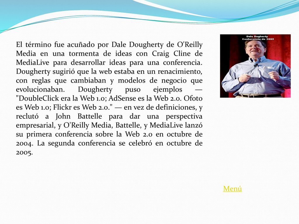 El término fue acuñado por Dale Dougherty de O Reilly Media en una tormenta de ideas con Craig Cline de MediaLive para desarrollar ideas para una conferencia. Dougherty sugirió que la web estaba en un renacimiento, con reglas que cambiaban y modelos de negocio que evolucionaban. Dougherty puso ejemplos — DoubleClick era la Web 1.0; AdSense es la Web 2.0. Ofoto es Web 1.0; Flickr es Web 2.0. — en vez de definiciones, y reclutó a John Battelle para dar una perspectiva empresarial, y O Reilly Media, Battelle, y MediaLive lanzó su primera conferencia sobre la Web 2.0 en octubre de La segunda conferencia se celebró en octubre de 2005.