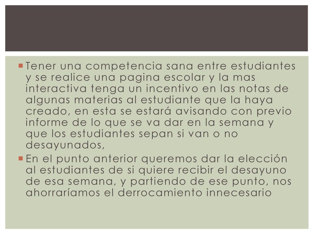 Tener una competencia sana entre estudiantes y se realice una pagina escolar y la mas interactiva tenga un incentivo en las notas de algunas materias al estudiante que la haya creado, en esta se estará avisando con previo informe de lo que se va dar en la semana y que los estudiantes sepan si van o no desayunados,