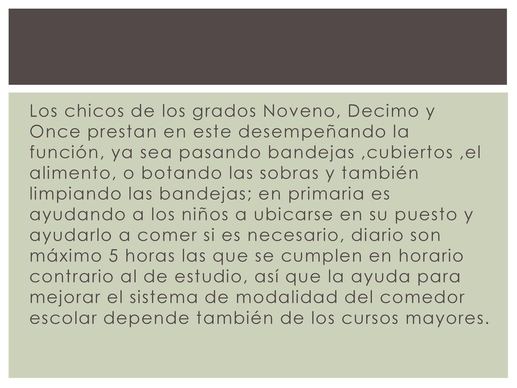 Los chicos de los grados Noveno, Decimo y Once prestan en este desempeñando la función, ya sea pasando bandejas ,cubiertos ,el alimento, o botando las sobras y también limpiando las bandejas; en primaria es ayudando a los niños a ubicarse en su puesto y ayudarlo a comer si es necesario, diario son máximo 5 horas las que se cumplen en horario contrario al de estudio, así que la ayuda para mejorar el sistema de modalidad del comedor escolar depende también de los cursos mayores.
