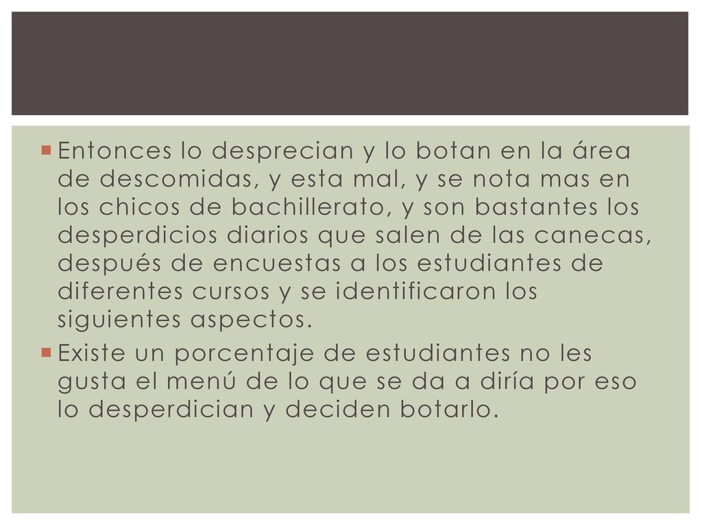 Entonces lo desprecian y lo botan en la área de descomidas, y esta mal, y se nota mas en los chicos de bachillerato, y son bastantes los desperdicios diarios que salen de las canecas, después de encuestas a los estudiantes de diferentes cursos y se identificaron los siguientes aspectos.