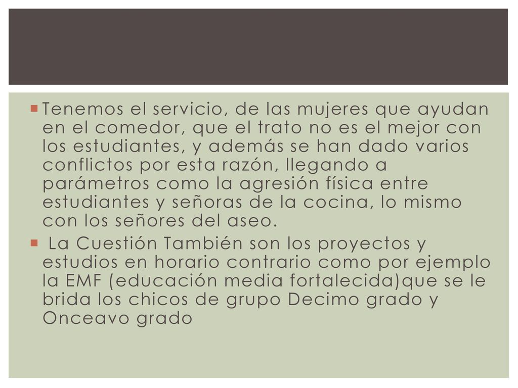 Tenemos el servicio, de las mujeres que ayudan en el comedor, que el trato no es el mejor con los estudiantes, y además se han dado varios conflictos por esta razón, llegando a parámetros como la agresión física entre estudiantes y señoras de la cocina, lo mismo con los señores del aseo.