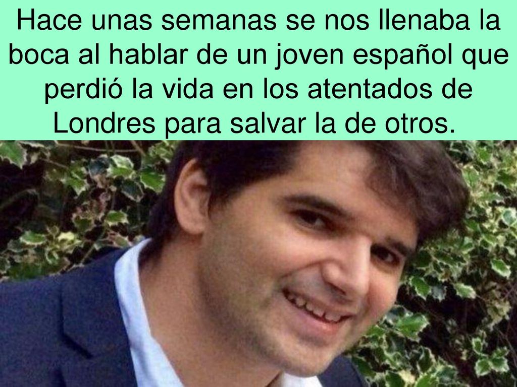 Hace unas semanas se nos llenaba la boca al hablar de un joven español que perdió la vida en los atentados de Londres para salvar la de otros.