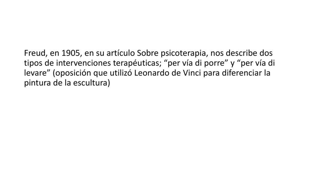 Freud, en 1905, en su artículo Sobre psicoterapia, nos describe dos tipos de intervenciones terapéuticas; per vía di porre y per vía di levare (oposición que utilizó Leonardo de Vinci para diferenciar la pintura de la escultura)