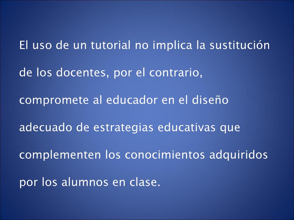El uso de un tutorial no implica la sustitución de los docentes, por el contrario, compromete al educador en el diseño adecuado de estrategias educativas que complementen los conocimientos adquiridos por los alumnos en clase.