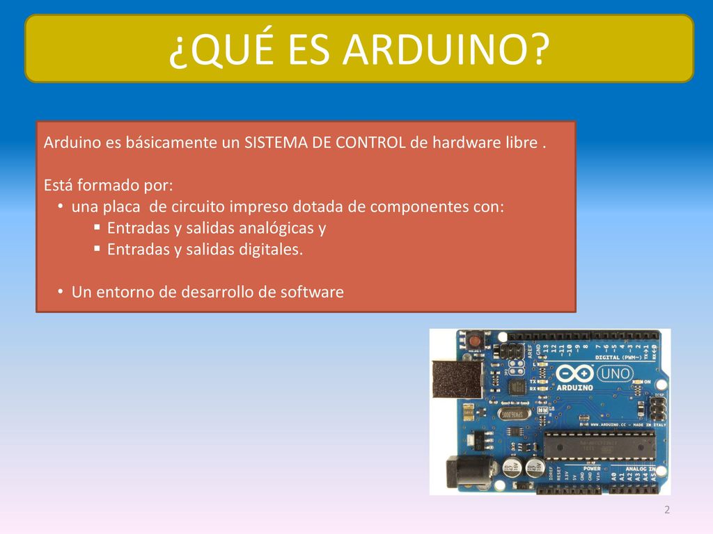 ¿QUÉ ES ARDUINO Arduino es básicamente un SISTEMA DE CONTROL de hardware libre . Está formado por: