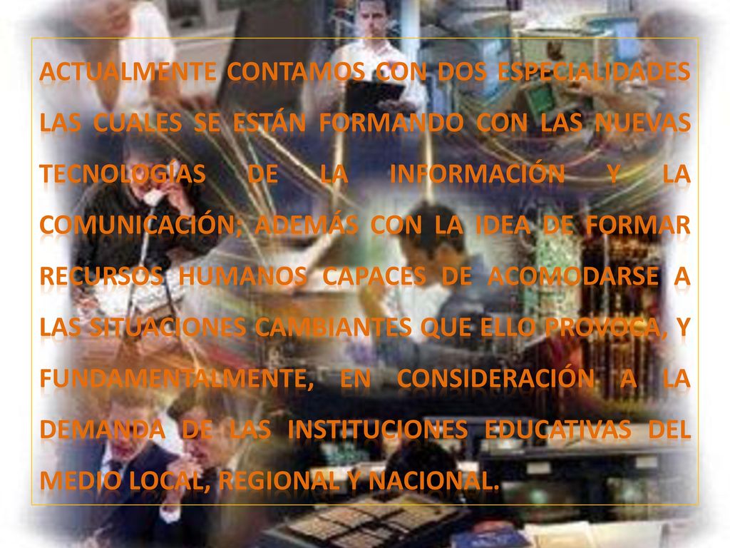 Actualmente contamos con dos especialidades las cuales se están formando con las nuevas tecnologías de la información y la comunicación; además con la idea de formar recursos humanos capaces de acomodarse a las situaciones cambiantes que ello provoca, y fundamentalmente, en consideración a la demanda de las instituciones educativas del medio local, regional y nacional.