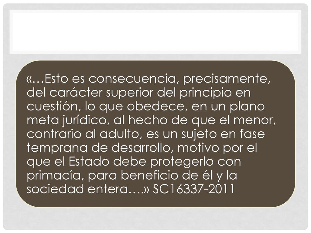«…Esto es consecuencia, precisamente, del carácter superior del principio en cuestión, lo que obedece, en un plano meta jurídico, al hecho de que el menor, contrario al adulto, es un sujeto en fase temprana de desarrollo, motivo por el que el Estado debe protegerlo con primacía, para beneficio de él y la sociedad entera….» SC