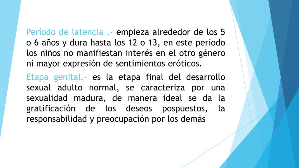 Período de latencia .- empieza alrededor de los 5 o 6 años y dura hasta los 12 o 13, en este periodo los niños no manifiestan interés en el otro género ni mayor expresión de sentimientos eróticos.