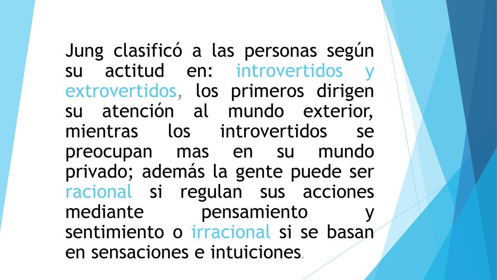 Jung clasificó a las personas según su actitud en: introvertidos y extrovertidos, los primeros dirigen su atención al mundo exterior, mientras los introvertidos se preocupan mas en su mundo privado; además la gente puede ser racional si regulan sus acciones mediante pensamiento y sentimiento o irracional si se basan en sensaciones e intuiciones.