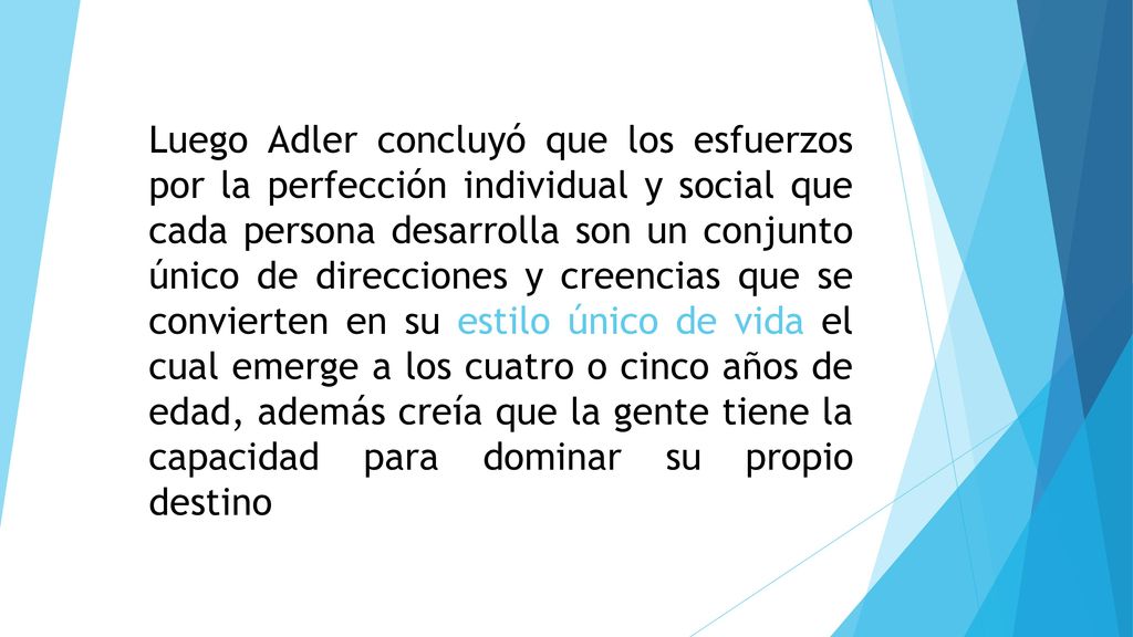 Luego Adler concluyó que los esfuerzos por la perfección individual y social que cada persona desarrolla son un conjunto único de direcciones y creencias que se convierten en su estilo único de vida el cual emerge a los cuatro o cinco años de edad, además creía que la gente tiene la capacidad para dominar su propio destino
