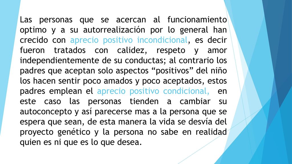 Las personas que se acercan al funcionamiento optimo y a su autorrealización por lo general han crecido con aprecio positivo incondicional, es decir fueron tratados con calidez, respeto y amor independientemente de su conductas; al contrario los padres que aceptan solo aspectos positivos del niño los hacen sentir poco amados y poco aceptados, estos padres emplean el aprecio positivo condicional, en este caso las personas tienden a cambiar su autoconcepto y así parecerse mas a la persona que se espera que sean, de esta manera la vida se desvía del proyecto genético y la persona no sabe en realidad quien es ni que es lo que desea.