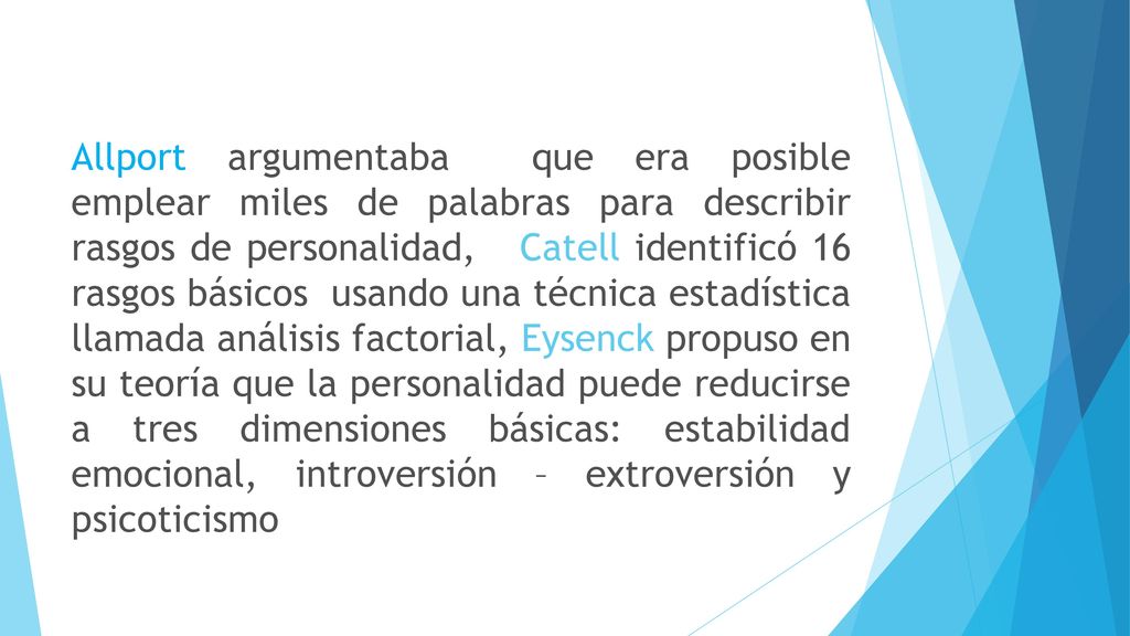 Allport argumentaba que era posible emplear miles de palabras para describir rasgos de personalidad, Catell identificó 16 rasgos básicos usando una técnica estadística llamada análisis factorial, Eysenck propuso en su teoría que la personalidad puede reducirse a tres dimensiones básicas: estabilidad emocional, introversión – extroversión y psicoticismo