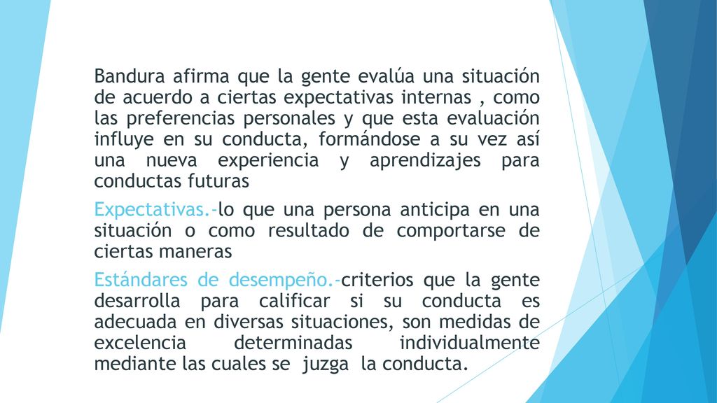 Bandura afirma que la gente evalúa una situación de acuerdo a ciertas expectativas internas , como las preferencias personales y que esta evaluación influye en su conducta, formándose a su vez así una nueva experiencia y aprendizajes para conductas futuras