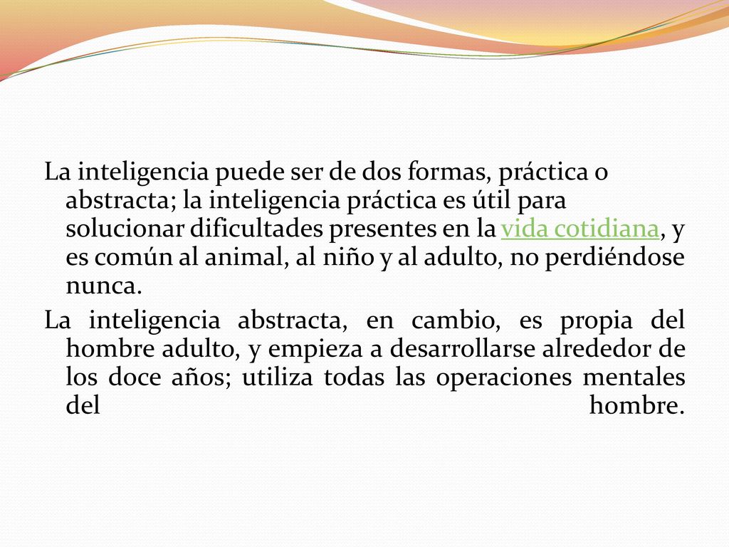 La inteligencia puede ser de dos formas, práctica o abstracta; la inteligencia práctica es útil para solucionar dificultades presentes en la vida cotidiana, y es común al animal, al niño y al adulto, no perdiéndose nunca.