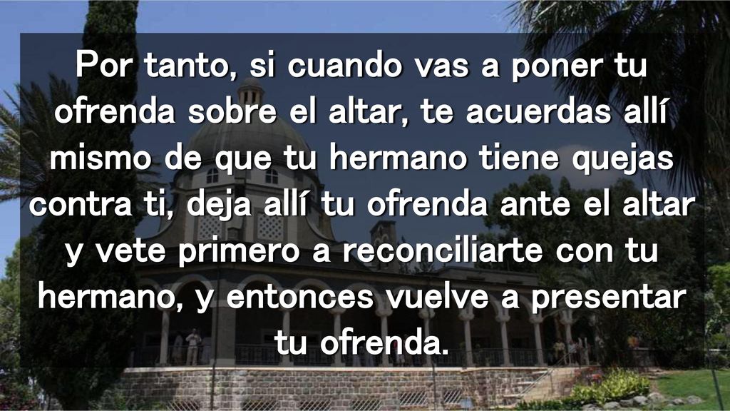 Por tanto, si cuando vas a poner tu ofrenda sobre el altar, te acuerdas allí mismo de que tu hermano tiene quejas contra ti, deja allí tu ofrenda ante el altar y vete primero a reconciliarte con tu hermano, y entonces vuelve a presentar tu ofrenda.