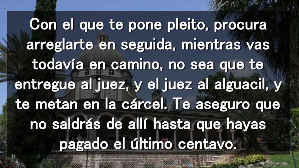 Con el que te pone pleito, procura arreglarte en seguida, mientras vas todavía en camino, no sea que te entregue al juez, y el juez al alguacil, y te metan en la cárcel.