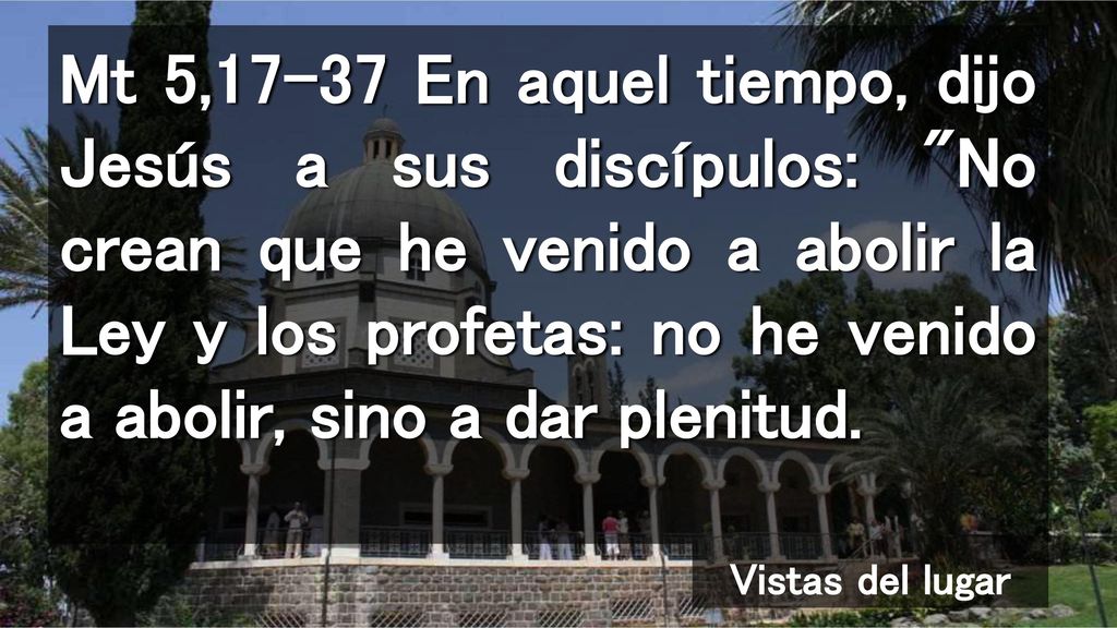 Mt 5,17-37 En aquel tiempo, dijo Jesús a sus discípulos: No crean que he venido a abolir la Ley y los profetas: no he venido a abolir, sino a dar plenitud.