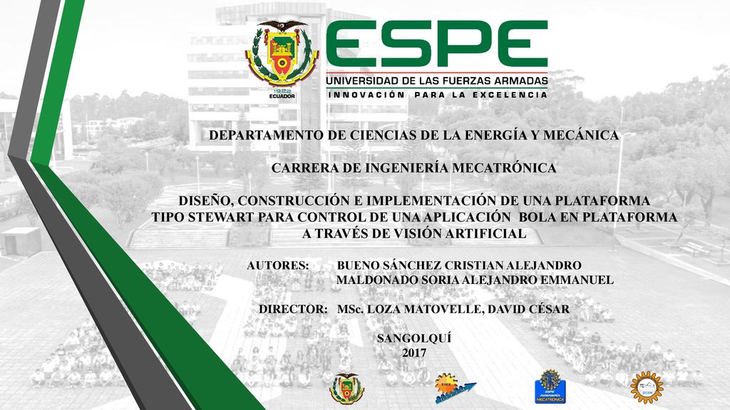 DEPARTAMENTO DE CIENCIAS DE LA ENERGÍA Y MECÁNICA CARRERA DE INGENIERÍA MECATRÓNICA DISEÑO, CONSTRUCCIÓN E IMPLEMENTACIÓN DE UNA PLATAFORMA TIPO STEWART PARA CONTROL DE UNA APLICACIÓN BOLA EN PLATAFORMA A TRAVÉS DE VISIÓN ARTIFICIAL AUTORES: BUENO SÁNCHEZ CRISTIAN ALEJANDRO MALDONADO SORIA ALEJANDRO EMMANUEL DIRECTOR: MSc.