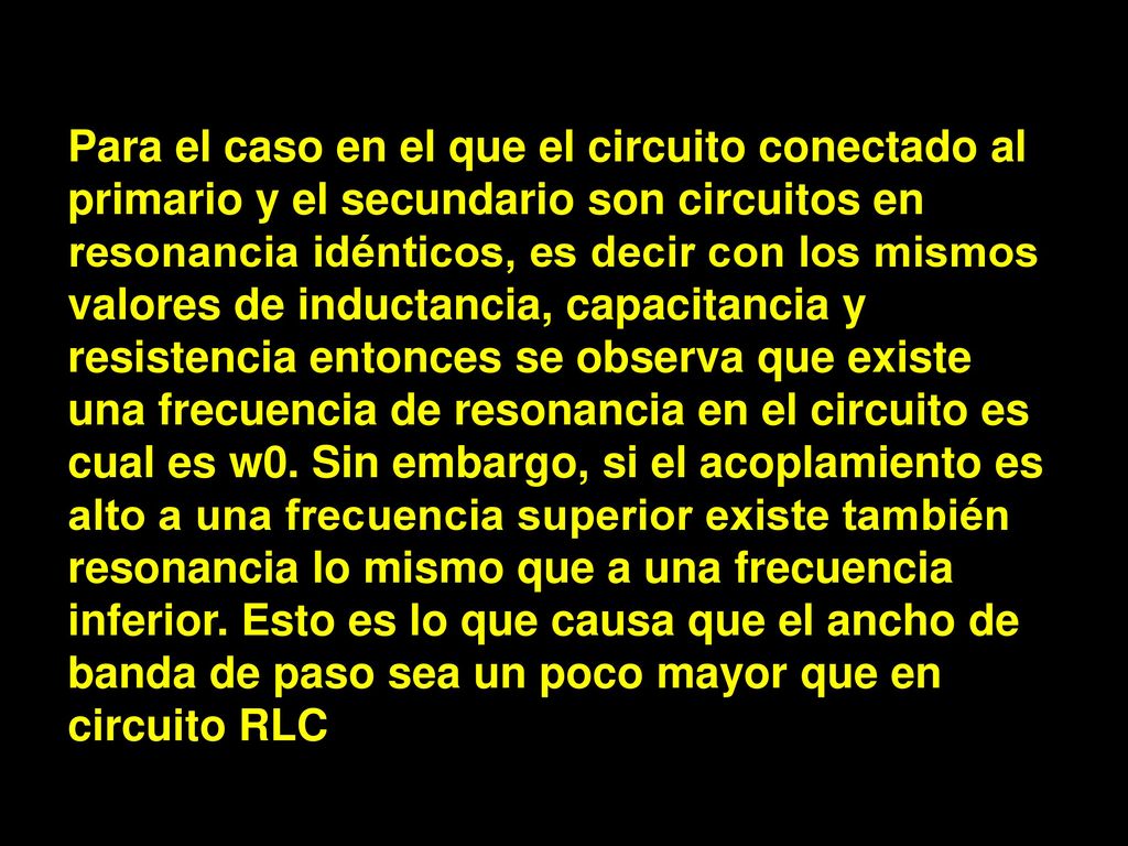 Para el caso en el que el circuito conectado al primario y el secundario son circuitos en resonancia idénticos, es decir con los mismos valores de inductancia, capacitancia y resistencia entonces se observa que existe una frecuencia de resonancia en el circuito es cual es w0.