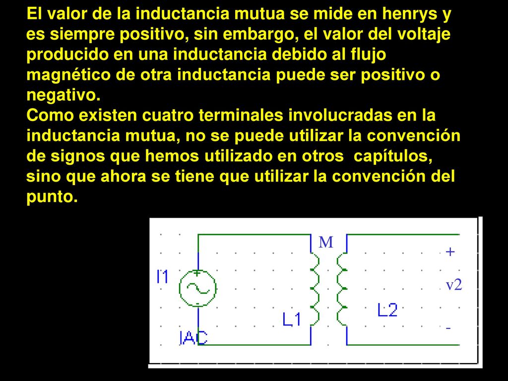 El valor de la inductancia mutua se mide en henrys y es siempre positivo, sin embargo, el valor del voltaje producido en una inductancia debido al flujo magnético de otra inductancia puede ser positivo o negativo.