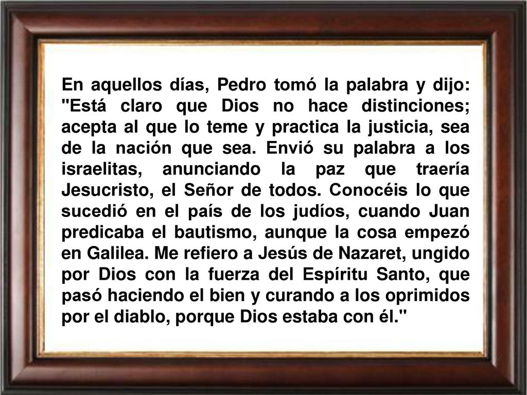 En aquellos días, Pedro tomó la palabra y dijo: Está claro que Dios no hace distinciones; acepta al que lo teme y practica la justicia, sea de la nación que sea.
