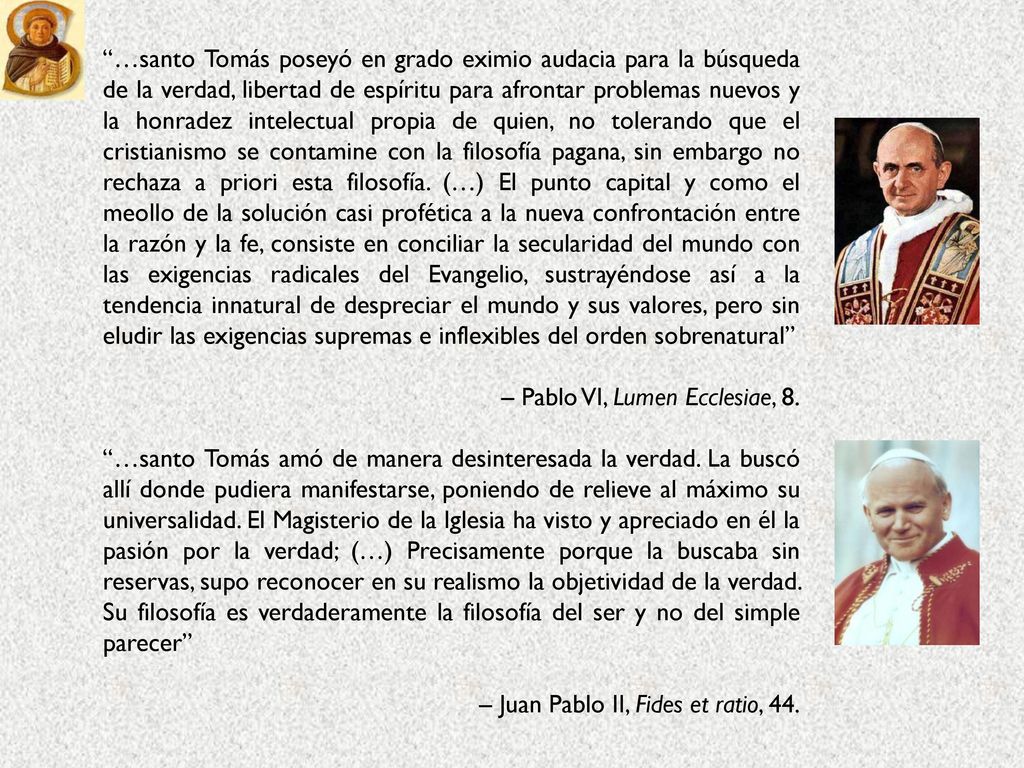 …santo Tomás poseyó en grado eximio audacia para la búsqueda de la verdad, libertad de espíritu para afrontar problemas nuevos y la honradez intelectual propia de quien, no tolerando que el cristianismo se contamine con la filosofía pagana, sin embargo no rechaza a priori esta filosofía. (…) El punto capital y como el meollo de la solución casi profética a la nueva confrontación entre la razón y la fe, consiste en conciliar la secularidad del mundo con las exigencias radicales del Evangelio, sustrayéndose así a la tendencia innatural de despreciar el mundo y sus valores, pero sin eludir las exigencias supremas e inflexibles del orden sobrenatural