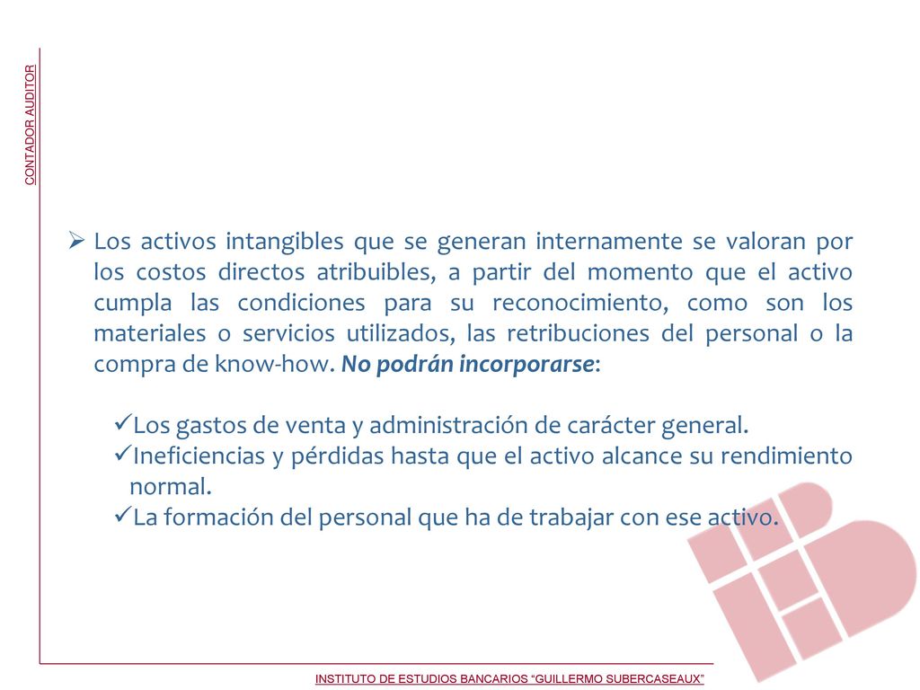 Los activos intangibles que se generan internamente se valoran por los costos directos atribuibles, a partir del momento que el activo cumpla las condiciones para su reconocimiento, como son los materiales o servicios utilizados, las retribuciones del personal o la compra de know-how. No podrán incorporarse: