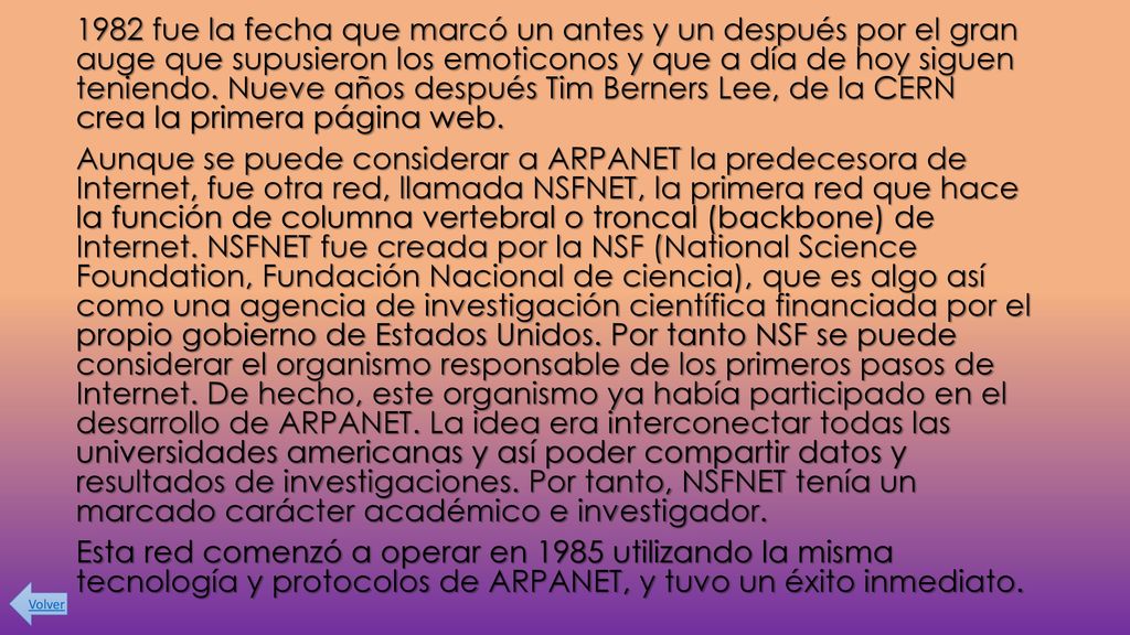 1982 fue la fecha que marcó un antes y un después por el gran auge que supusieron los emoticonos y que a día de hoy siguen teniendo. Nueve años después Tim Berners Lee, de la CERN crea la primera página web. Aunque se puede considerar a ARPANET la predecesora de Internet, fue otra red, llamada NSFNET, la primera red que hace la función de columna vertebral o troncal (backbone) de Internet. NSFNET fue creada por la NSF (National Science Foundation, Fundación Nacional de ciencia), que es algo así como una agencia de investigación científica financiada por el propio gobierno de Estados Unidos. Por tanto NSF se puede considerar el organismo responsable de los primeros pasos de Internet. De hecho, este organismo ya había participado en el desarrollo de ARPANET. La idea era interconectar todas las universidades americanas y así poder compartir datos y resultados de investigaciones. Por tanto, NSFNET tenía un marcado carácter académico e investigador. Esta red comenzó a operar en 1985 utilizando la misma tecnología y protocolos de ARPANET, y tuvo un éxito inmediato.