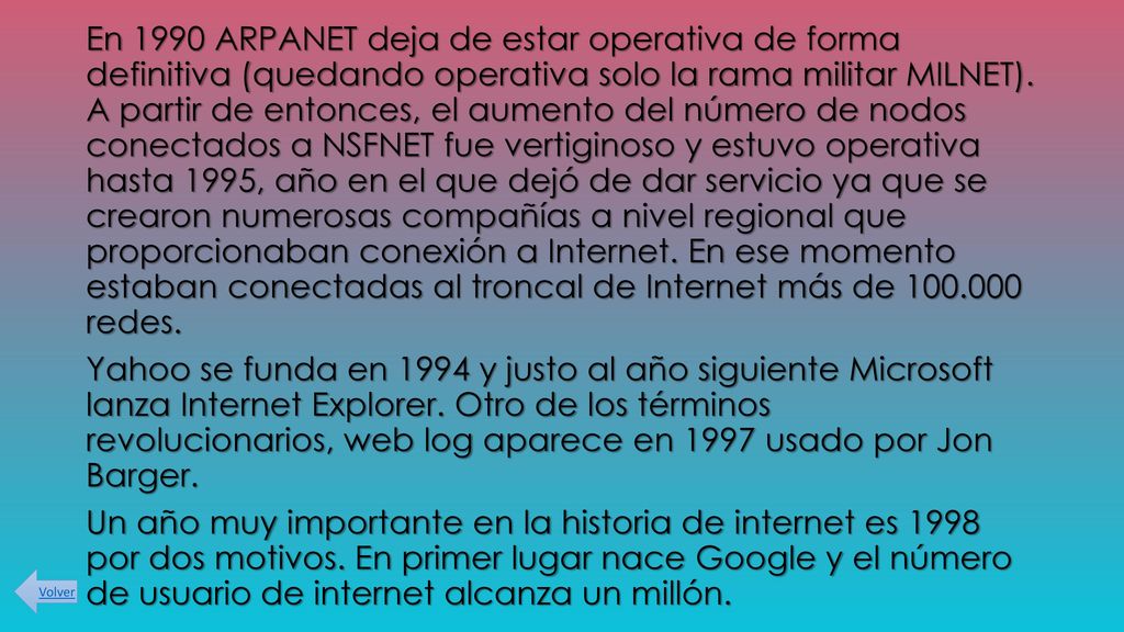 En 1990 ARPANET deja de estar operativa de forma definitiva (quedando operativa solo la rama militar MILNET). A partir de entonces, el aumento del número de nodos conectados a NSFNET fue vertiginoso y estuvo operativa hasta 1995, año en el que dejó de dar servicio ya que se crearon numerosas compañías a nivel regional que proporcionaban conexión a Internet. En ese momento estaban conectadas al troncal de Internet más de redes. Yahoo se funda en 1994 y justo al año siguiente Microsoft lanza Internet Explorer. Otro de los términos revolucionarios, web log aparece en 1997 usado por Jon Barger. Un año muy importante en la historia de internet es 1998 por dos motivos. En primer lugar nace Google y el número de usuario de internet alcanza un millón.