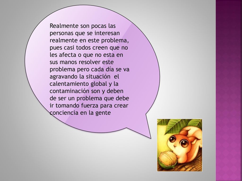 Realmente son pocas las personas que se interesan realmente en este problema, pues casi todos creen que no les afecta o que no esta en sus manos resolver este problema pero cada día se va agravando la situación el calentamiento global y la contaminación son y deben de ser un problema que debe ir tomando fuerza para crear conciencia en la gente