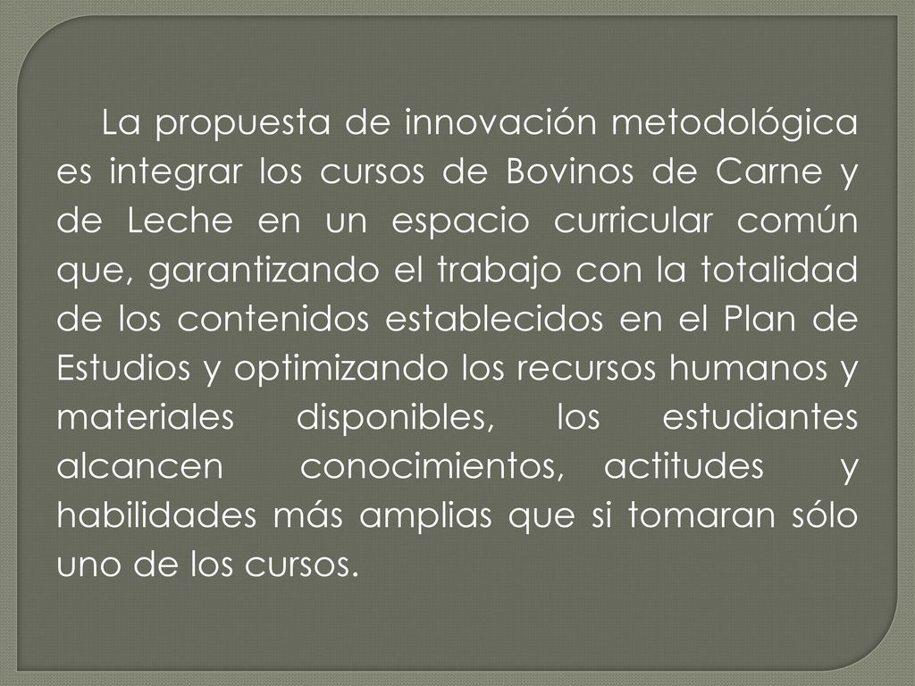 La propuesta de innovación metodológica es integrar los cursos de Bovinos de Carne y de Leche en un espacio curricular común que, garantizando el trabajo con la totalidad de los contenidos establecidos en el Plan de Estudios y optimizando los recursos humanos y materiales disponibles, los estudiantes alcancen conocimientos, actitudes y habilidades más amplias que si tomaran sólo uno de los cursos.